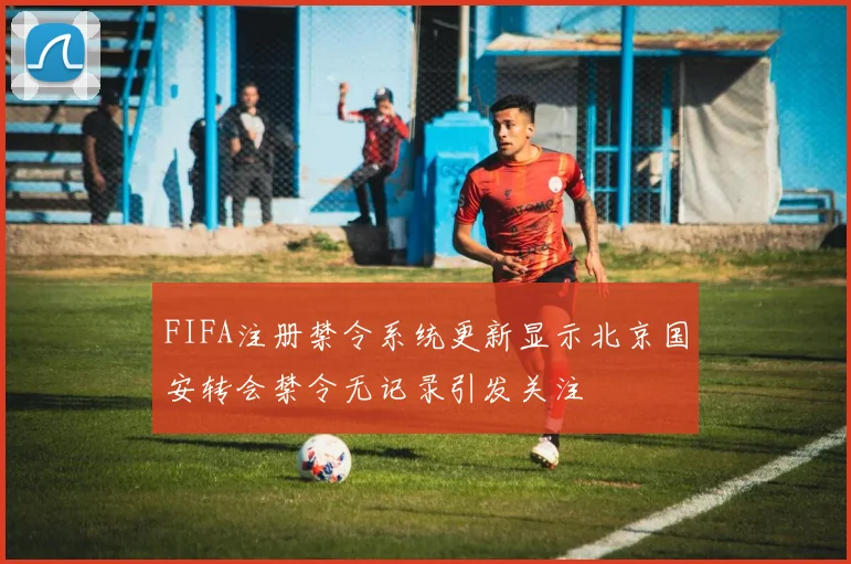 FIFA注册禁令系统更新显示北京国安转会禁令无记录引发关注