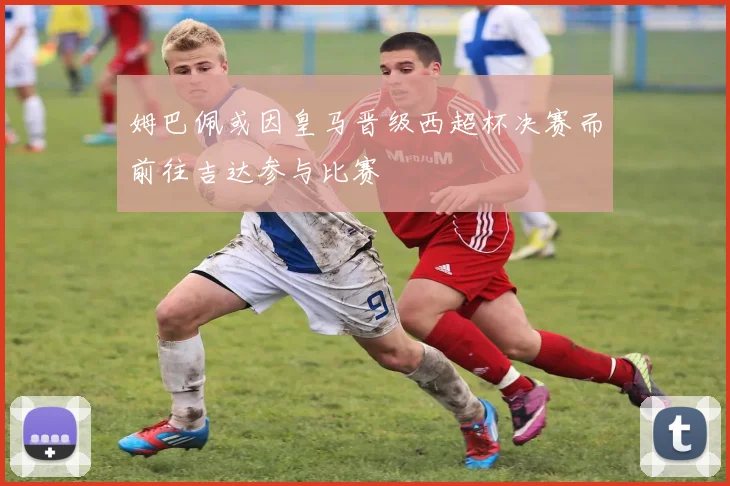 姆巴佩或因皇马晋级西超杯决赛而前往吉达参与比赛