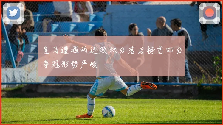 皇马遭遇两连败积分落后榜首四分争冠形势严峻