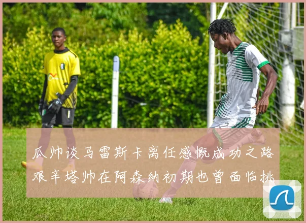 瓜帅谈马雷斯卡离任感慨成功之路艰辛塔帅在阿森纳初期也曾面临挑战