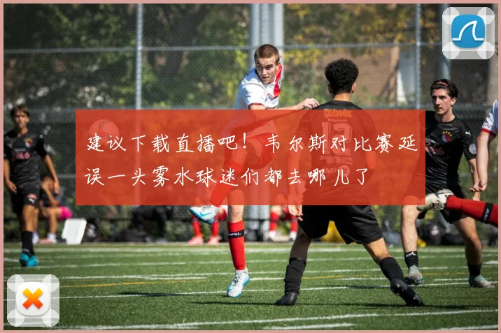 建议下载直播吧！韦尔斯对比赛延误一头雾水球迷们都去哪儿了