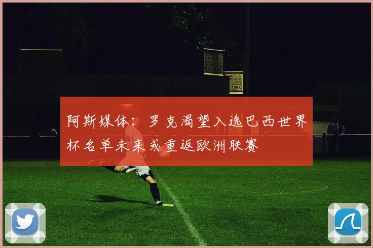 阿斯媒体：罗克渴望入选巴西世界杯名单未来或重返欧洲联赛