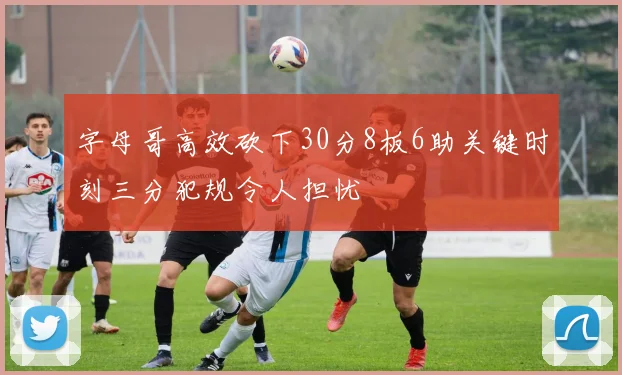 字母哥高效砍下30分8板6助关键时刻三分犯规令人担忧
