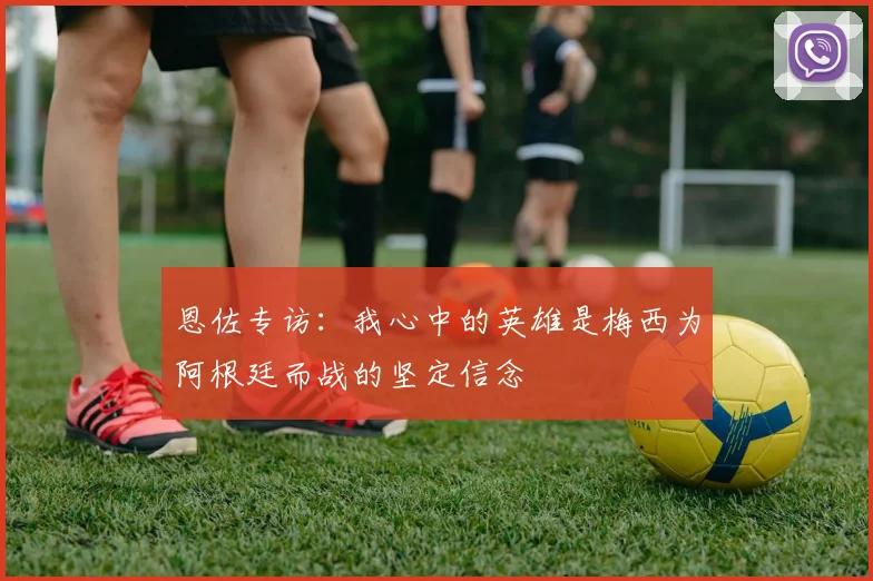 恩佐专访：我心中的英雄是梅西为阿根廷而战的坚定信念