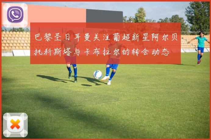 巴黎圣日耳曼关注葡超新星阿尔贝托科斯塔与卡布拉尔的转会动态