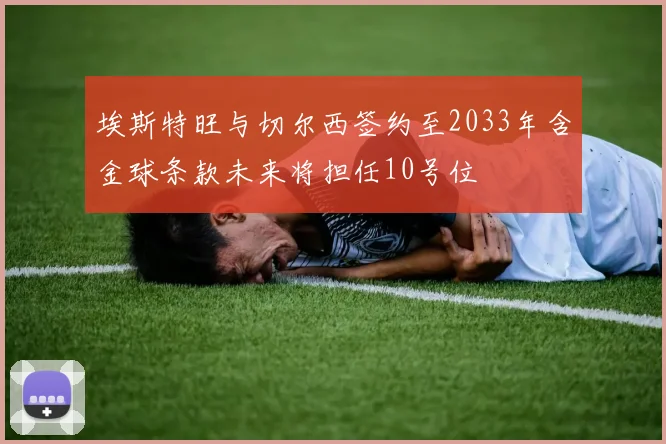 埃斯特旺与切尔西签约至2033年含金球条款未来将担任10号位