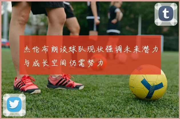 杰伦布朗谈球队现状强调未来潜力与成长空间仍需努力
