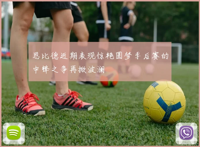 恩比德近期表现惊艳圆梦季后赛的中锋之争再掀波澜