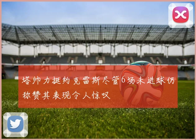 塔帅力挺约克雷斯尽管6场未进球仍称赞其表现令人惊叹