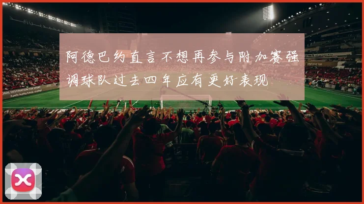 阿德巴约直言不想再参与附加赛强调球队过去四年应有更好表现