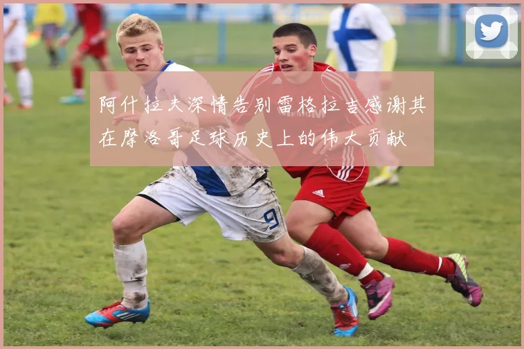 阿什拉夫深情告别雷格拉吉感谢其在摩洛哥足球历史上的伟大贡献