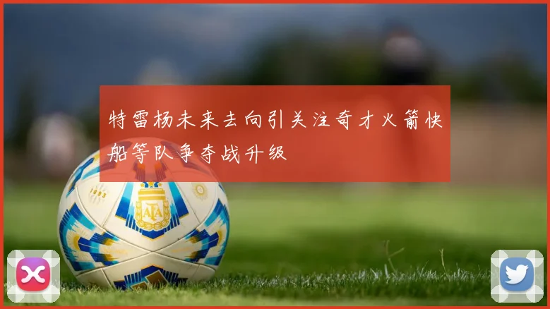 特雷杨未来去向引关注奇才火箭快船等队争夺战升级