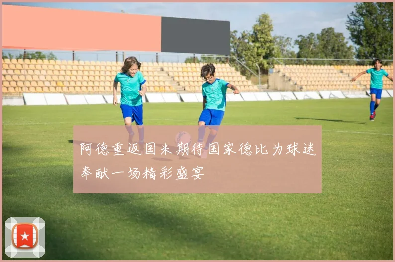 阿德重返国米期待国家德比为球迷奉献一场精彩盛宴