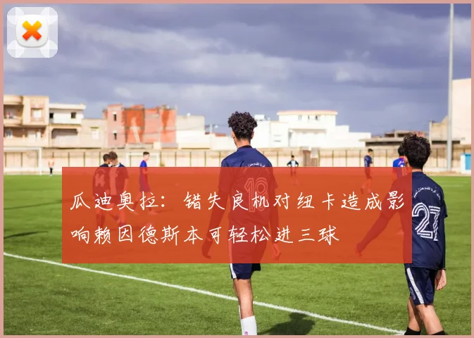 瓜迪奥拉：错失良机对纽卡造成影响赖因德斯本可轻松进三球