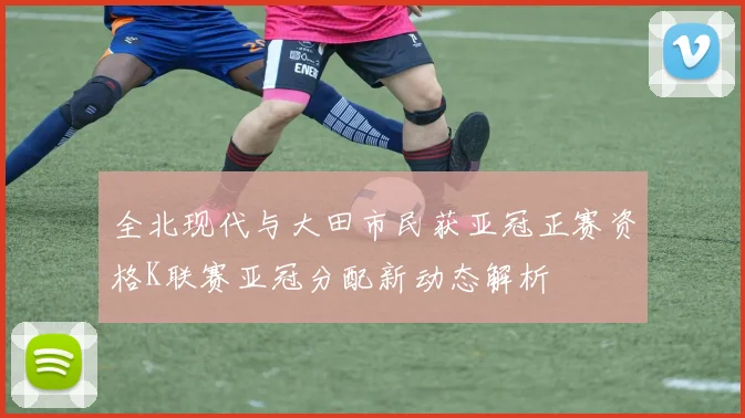 全北现代与大田市民获亚冠正赛资格K联赛亚冠分配新动态解析