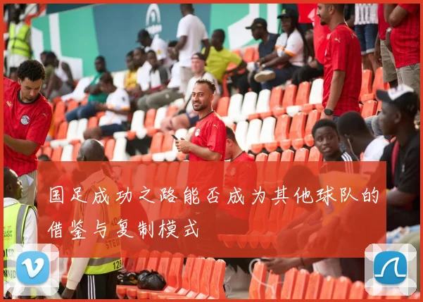 国足成功之路能否成为其他球队的借鉴与复制模式