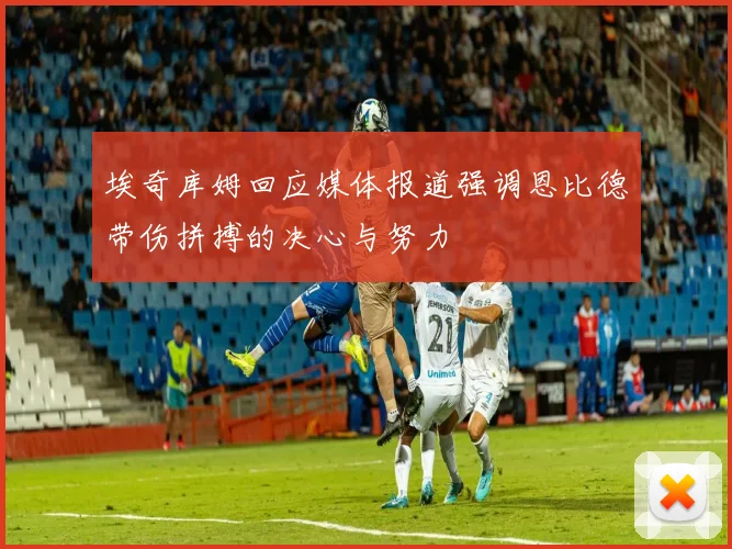 埃奇库姆回应媒体报道强调恩比德带伤拼搏的决心与努力