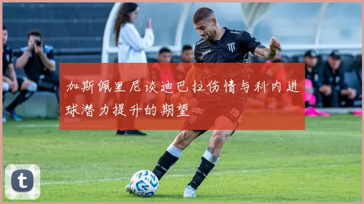 加斯佩里尼谈迪巴拉伤情与科内进球潜力提升的期望
