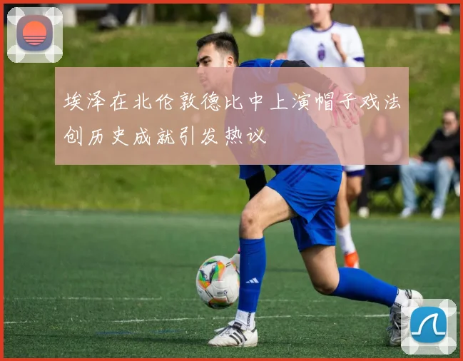 埃泽在北伦敦德比中上演帽子戏法创历史成就引发热议