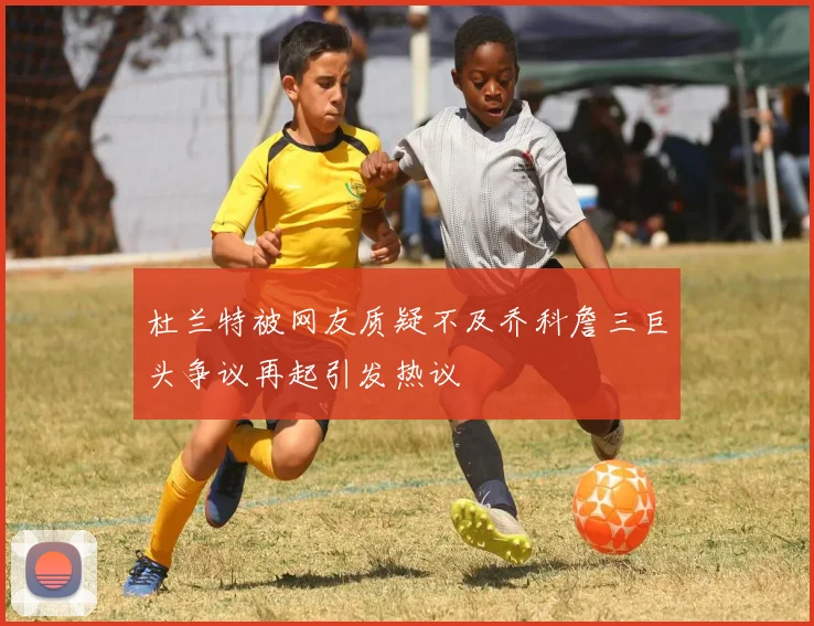 杜兰特被网友质疑不及乔科詹三巨头争议再起引发热议